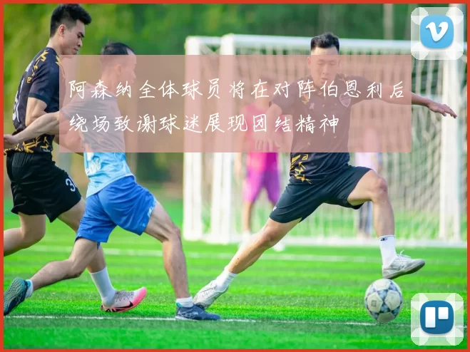 阿森纳全体球员将在对阵伯恩利后绕场致谢球迷展现团结精神