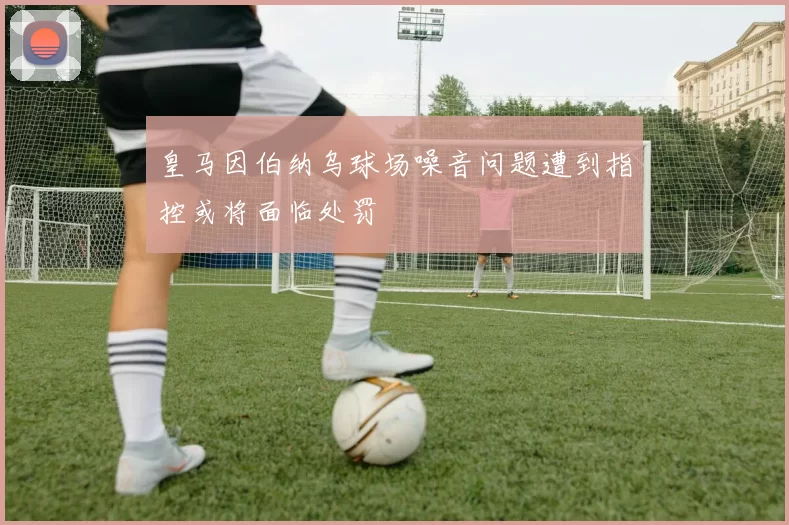 皇马因伯纳乌球场噪音问题遭到指控或将面临处罚