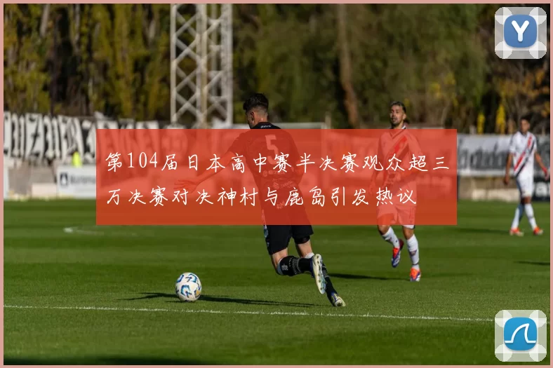 第104届日本高中赛半决赛观众超三万决赛对决神村与鹿岛引发热议