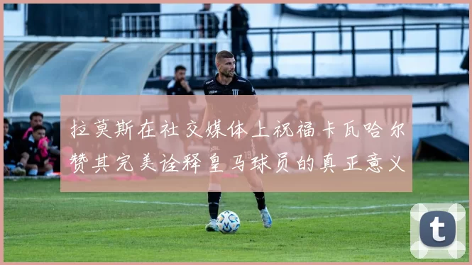 拉莫斯在社交媒体上祝福卡瓦哈尔赞其完美诠释皇马球员的真正意义