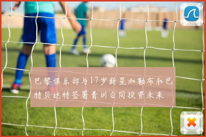 巴黎俱乐部与17岁新星加勒布和巴特贝达特签署青训合同投资未来