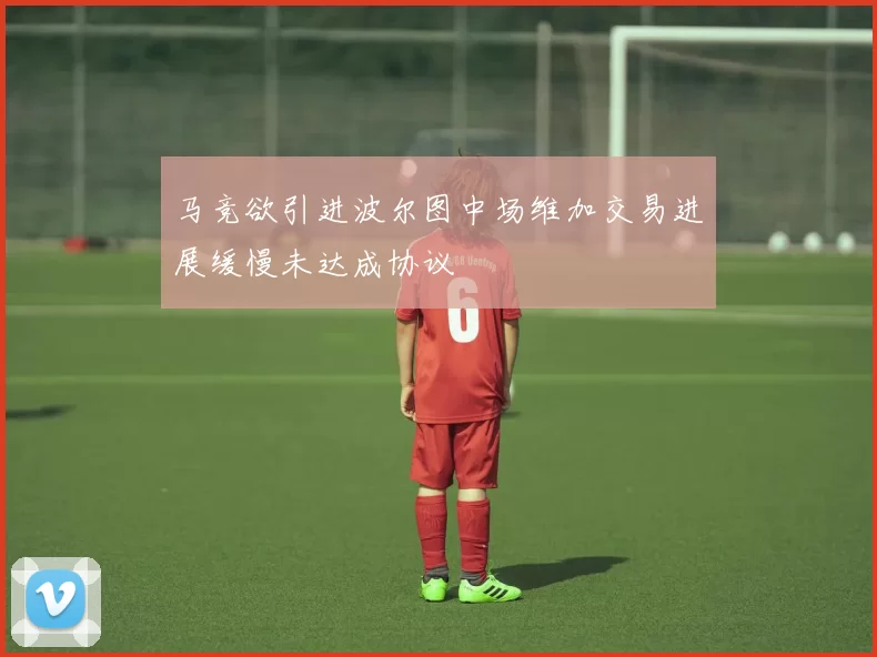 马竞欲引进波尔图中场维加交易进展缓慢未达成协议