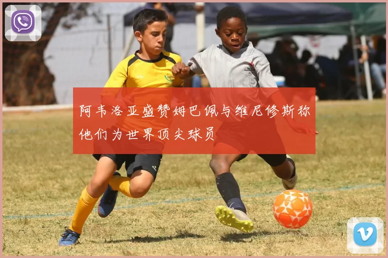 阿韦洛亚盛赞姆巴佩与维尼修斯称他们为世界顶尖球员