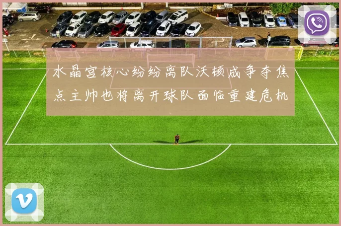 水晶宫核心纷纷离队沃顿成争夺焦点主帅也将离开球队面临重建危机
