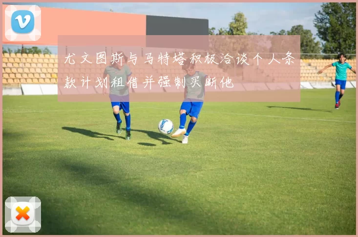 尤文图斯与马特塔积极洽谈个人条款计划租借并强制买断他